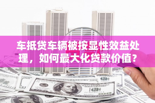 浠水车抵贷车辆被按显性效益处理，如何最大化贷款价值？