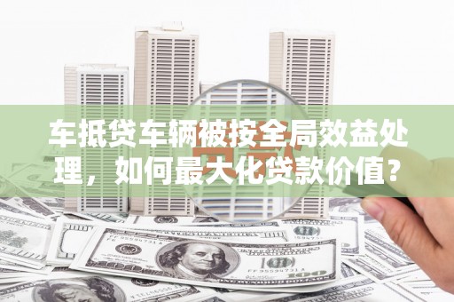 秦皇岛车抵贷车辆被按全局效益处理，如何最大化贷款价值？