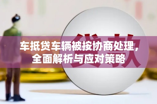 盐津车抵贷车辆被按协商处理，全面解析与应对策略