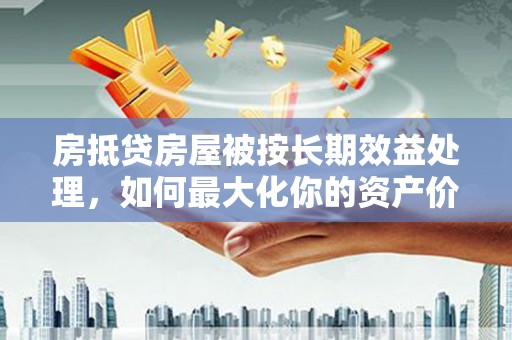 怀化房抵贷房屋被按长期效益处理，如何最大化你的资产价值？